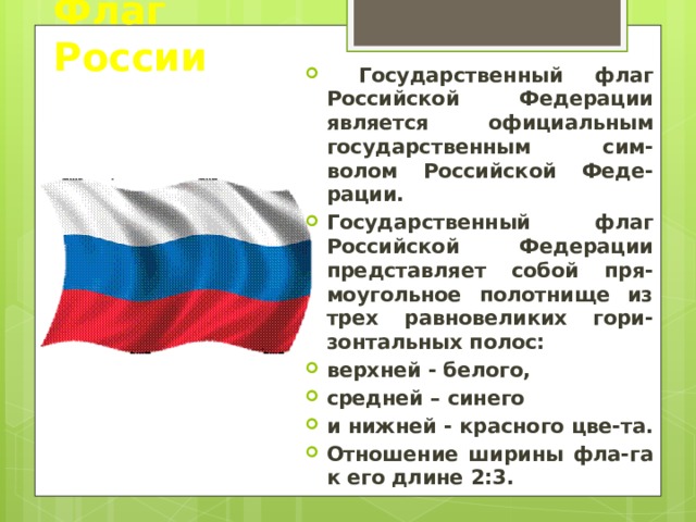 Флаг России  Государственный флаг Российской Федерации является официальным государственным сим-волом Российской Феде-рации. Государственный флаг Российской Федерации представляет собой пря-моугольное полотнище из трех равновеликих гори-зонтальных полос: верхней - белого, средней – синего и нижней - красного цве-та. Отношение ширины фла-га к его длине 2:3. 