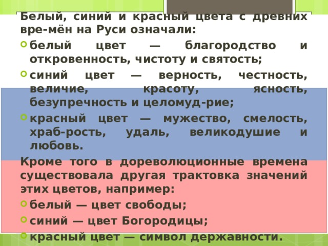 Белый, синий и красный цвета с древних вре-мён на Руси означали: белый цвет — благородство и откровенность, чистоту и святость; синий цвет — верность, честность, величие, красоту, ясность, безупречность и целомуд-рие; красный цвет — мужество, смелость, храб-рость, удаль, великодушие и любовь. Кроме того в дореволюционные времена существовала другая трактовка значений этих цветов, например: белый — цвет свободы; синий — цвет Богородицы; красный цвет — символ державности. 