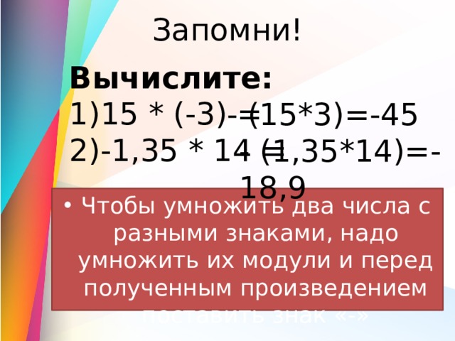 Запомни! Вычислите: 15 * (-3) = -1,35 * 14 = - (15*3)=-45 - (1,35*14)=-18,9 Чтобы умножить два числа с разными знаками, надо умножить их модули и перед полученным произведением поставить знак «-» 