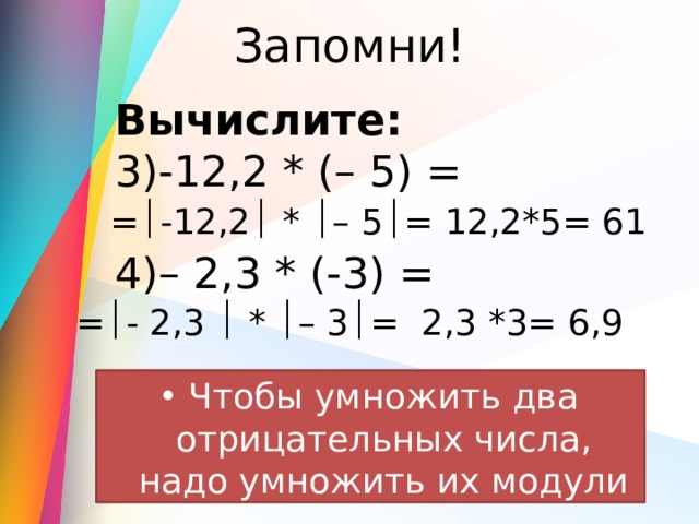 Запомни! Вычислите: 3)-12,2 * (– 5) = 4)– 2,3 * (-3) = =  -12,2  *  – 5  = 12,2*5= 61 =  - 2,3  *  – 3  = 2,3 *3= 6,9 Чтобы умножить два отрицательных числа, надо умножить их модули 