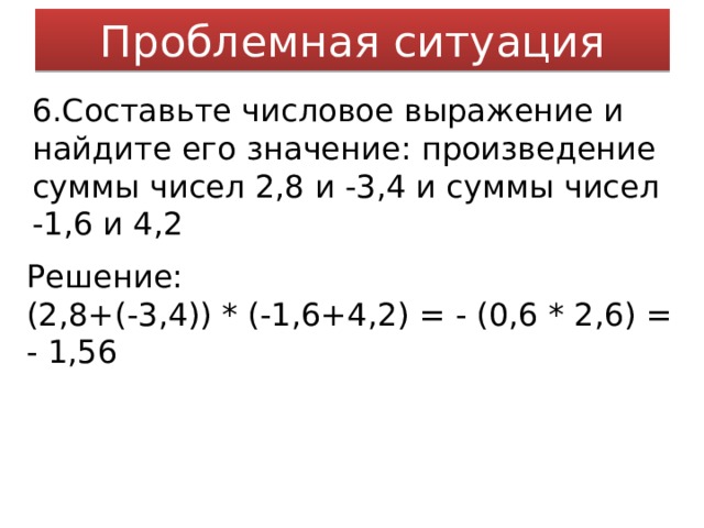 Проблемная ситуация 6.Составьте числовое выражение и найдите его значение: произведение суммы чисел 2,8 и -3,4 и суммы чисел -1,6 и 4,2 Решение: (2,8+(-3,4)) * (-1,6+4,2) = - (0,6 * 2,6) = - 1,56 
