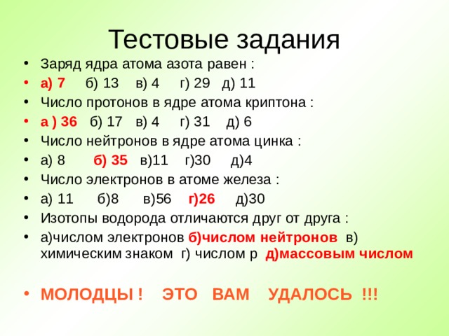 Тестовые задания Заряд ядра атома азота равен : а) 7  б) 13 в) 4 г) 29 д) 11 Число протонов в ядре атома криптона : а ) 36  б) 17 в) 4 г) 31 д) 6 Число нейтронов в ядре атома цинка : а) 8 б) 35  в)11 г)30 д)4 Число электронов в атоме железа : а) 11 б)8 в)56 г)26  д)30 Изотопы водорода отличаются друг от друга : а)числом электронов б)числом нейтронов  в) химическим знаком г)  числом p д)массовым числом  МОЛОДЦЫ ! ЭТО ВАМ УДАЛОСЬ !!! 