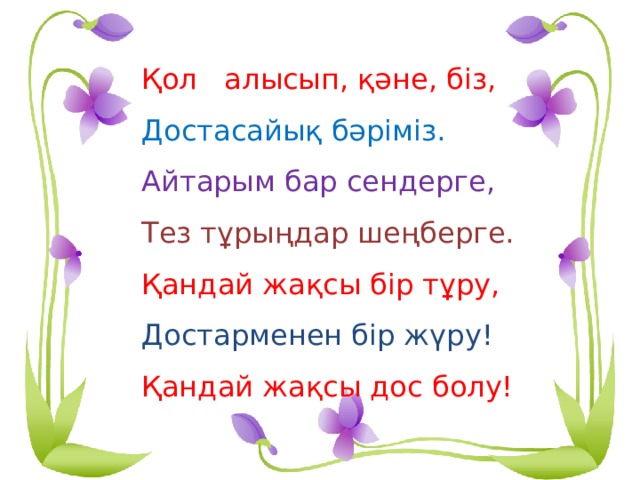 Қол алысып, қәне, біз, Достасайық бәріміз. Айтарым бар сендерге, Тез тұрыңдар шеңберге. Қандай жақсы бір тұру, Достарменен бір жүру! Қандай жақсы дос болу! 