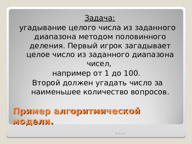  Задача:  угадывание целого числа из заданного диапазона методом половинного деления. Первый игрок загадывает целое число из заданного диапазона чисел, например от 1 до 100. Второй должен угадать число за наименьшее количество вопросов. Пример алгоритмической модели. 26.02.20 