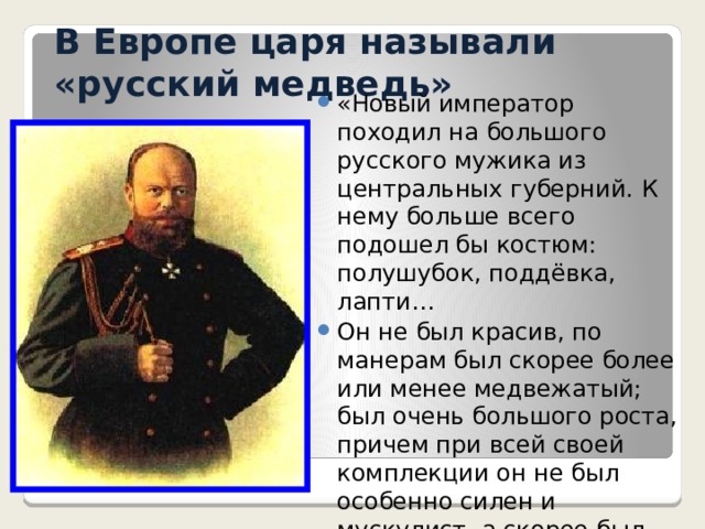 В Европе царя называли «русский медведь» «Новый император походил на большого русского мужика из центральных губерний. К нему больше всего подошел бы костюм: полушубок, поддёвка, лапти… Он не был красив, по манерам был скорее более или менее медвежатый; был очень большого роста, причем при всей своей комплекции он не был особенно силен и мускулист, а скорее был несколько толст…»  С.Ю. Витте 