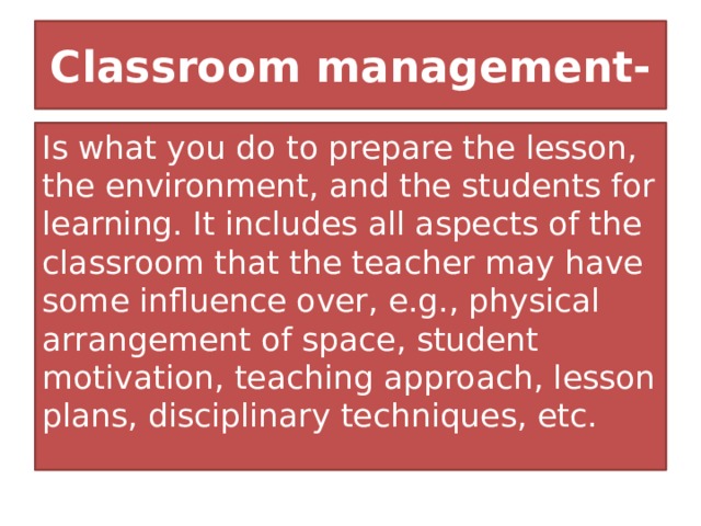Classroom management- Is what you do to prepare the lesson, the environment, and the students for learning. It includes all aspects of the classroom that the teacher may have some influence over, e.g., physical arrangement of space, student motivation, teaching approach, lesson plans, disciplinary techniques, etc. 