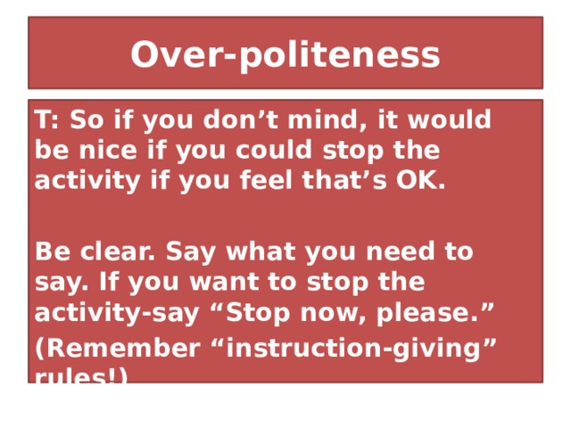 Over-politeness T: So if you don’t mind, it would be nice if you could stop the activity if you feel that’s OK.  Be clear. Say what you need to say. If you want to stop the activity-say “Stop now, please.” (Remember “instruction-giving” rules!) 