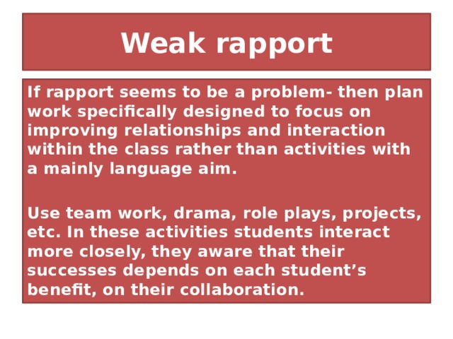 Weak rapport If rapport seems to be a problem- then plan work specifically designed to focus on improving relationships and interaction within the class rather than activities with a mainly language aim.  Use team work, drama, role plays, projects, etc. In these activities students interact more closely, they aware that their successes depends on each student’s benefit, on their collaboration. 