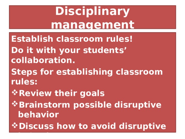Disciplinary management Establish classroom rules! Do it with your students’ collaboration. Steps for establishing classroom rules: Review their goals Brainstorm possible disruptive behavior Discuss how to avoid disruptive behavior The consequences The written contract 