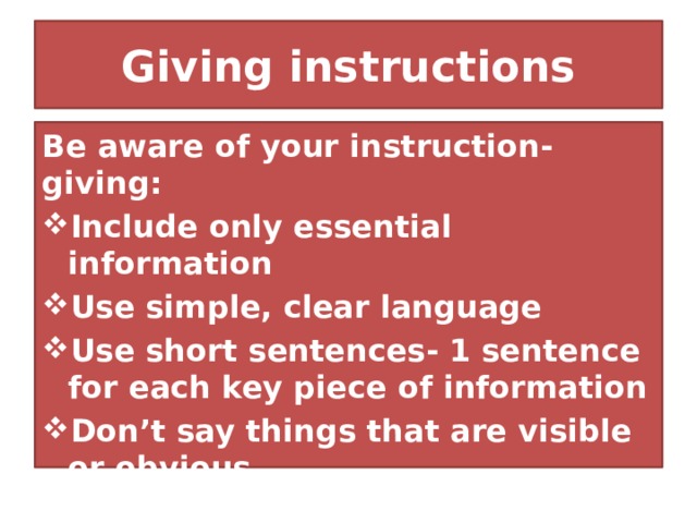 Giving instructions Be aware of your instruction- giving: Include only essential information Use simple, clear language Use short sentences- 1 sentence for each key piece of information Don’t say things that are visible or obvious Don’t give instructions that they don’t need to know 