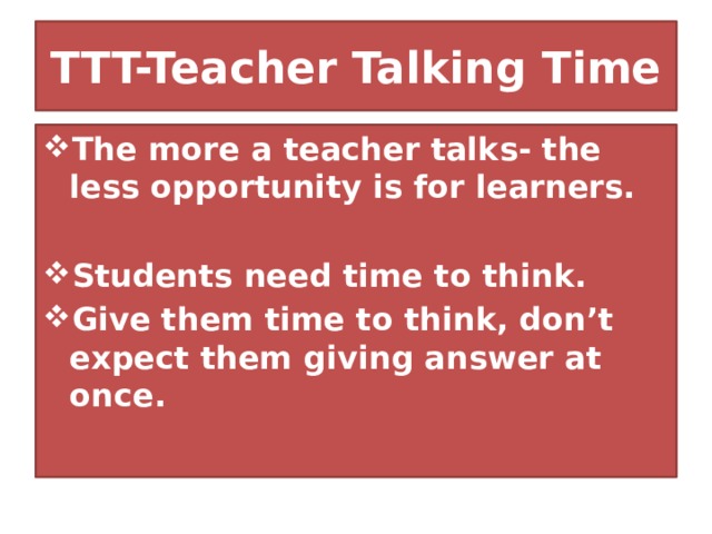 TTT-Teacher Talking Time The more a teacher talks- the less opportunity is for learners.  Students need time to think. Give them time to think, don’t expect them giving answer at once. 