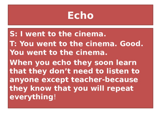 Echo S: I went to the cinema. T: You went to the cinema. Good. You went to the cinema. When you echo they soon learn that they don’t need to listen to anyone except teacher-because they know that you will repeat everything ! 