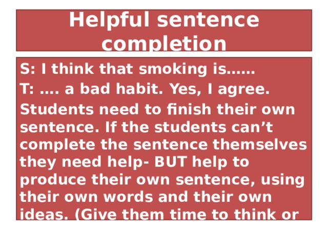 Helpful sentence completion S: I think that smoking is…… T: …. a bad habit. Yes, I agree. Students need to finish their own sentence. If the students can’t complete the sentence themselves they need help- BUT help to produce their own sentence, using their own words and their own ideas. (Give them time to think or ask other students to help.) 