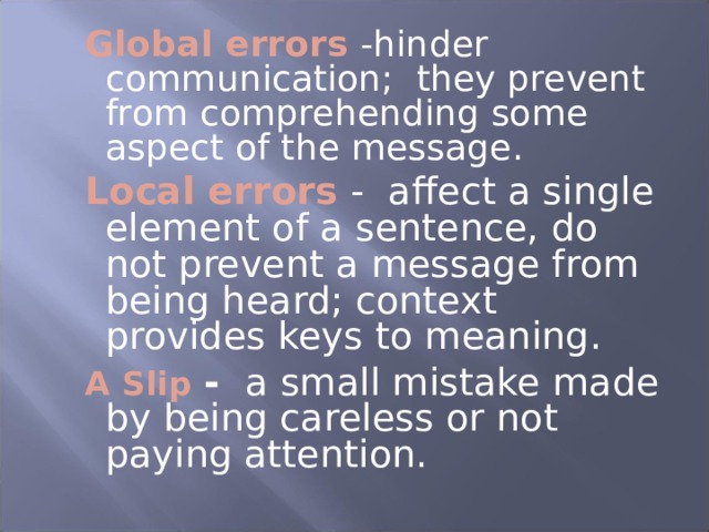 Global  errors  -hinder communication; they prevent from comprehending some aspect of the message. Local errors -  affect a single element of a sentence, do not prevent a message from being heard; context provides keys to meaning. A Slip - a small mistake made by being careless or not paying attention. Global  errors  -hinder communication; they prevent from comprehending some aspect of the message. Local errors -  affect a single element of a sentence, do not prevent a message from being heard; context provides keys to meaning. A Slip - a small mistake made by being careless or not paying attention.  