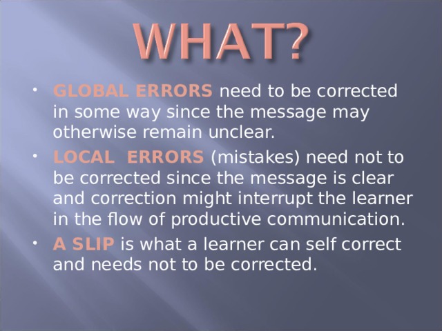 GLOBAL ERRORS need to be corrected in some way since the message may otherwise remain unclear. LOCAL ERRORS (mistakes) need not to be corrected since the message is clear and correction might interrupt the learner in the flow of productive communication. A SLIP is what a learner can self correct and needs not to be corrected. 