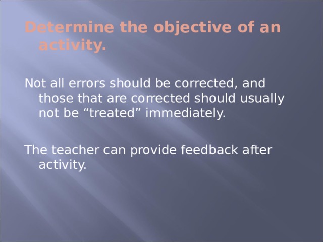 Determine the objective of an activity.  Not all errors should be corrected, and those that are corrected should usually not be “treated” immediately. The teacher can provide feedback after activity. 