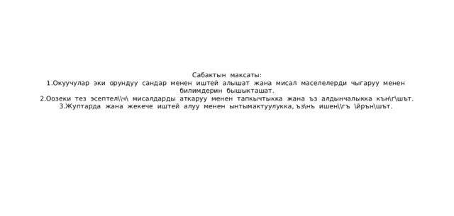 Сабактын максаты:  1.Окуучулар эки орундуу сандар менен иштей алышат жана мисал маселелерди чыгаруу менен билимдерин бышыкташат.  2.Оозеки тез эсептел\\ч\ мисалдарды аткаруу менен тапкычтыкка жана ъз алдынчалыкка кън\г\шът.  3.Жуптарда жана жекече иштей алуу менен ынтымактуулукка, ъз\нъ ишен\\гъ \йрън\шът. 