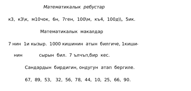  Математикалык ребустар  к3, к3\к, м10чок, 6н, 7ген, 100\м, къ4, 100д\\, 5ик.  Математикалык макалдар  7 нин 1и кызыр. 1000 кишинин атын билгиче, 1киши-   нин сырын бил. 7 ълчъп,бир кес.  Сандардын бирдигин, ондугун атап бергиле.  67, 89, 53, 32, 56, 78, 44, 10, 25, 66, 90. 