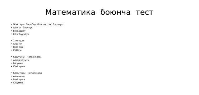 Математика боюнча тест Жактары барабар болгон тик бурчтук А)търт бурчтук В)квадрат С)\ч бурчтук 1 метрде А)10 см В)100см С)90см Кошуунун натыйжасы А)кошулуучу В)сумма С)айырма Кемит\\н\н натыйжасы А)кемит\\ В)айырма С)сумма 