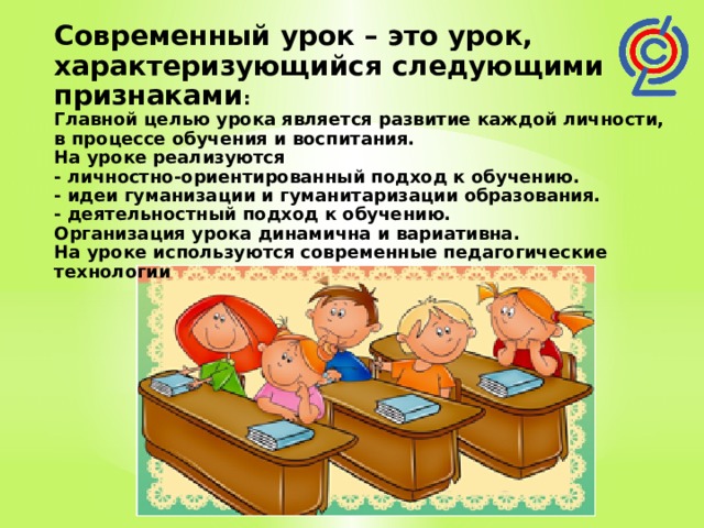 Современный урок – это урок, характеризующийся следующими признаками : Главной целью урока является развитие каждой личности, в процессе обучения и воспитания. На уроке реализуются - личностно-ориентированный подход к обучению. - идеи гуманизации и гуманитаризации образования. - деятельностный подход к обучению. Организация урока динамична и вариативна. На уроке используются современные педагогические технологии 