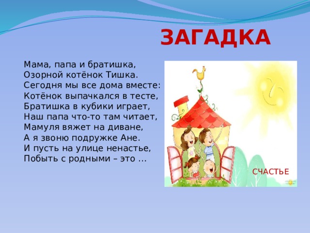  ЗАГАДКА Мама, папа и братишка,  Озорной котёнок Тишка.  Сегодня мы все дома вместе:  Котёнок выпачкался в тесте,  Братишка в кубики играет,  Наш папа что-то там читает,  Мамуля вяжет на диване,  А я звоню подружке Ане.  И пусть на улице ненастье,  Побыть с родными – это …  СЧАСТЬЕ 