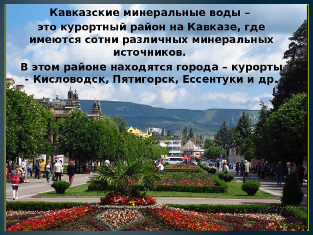 Кавказские минеральные воды – это курортный район на Кавказе, где имеются сотни различных минеральных источников. В этом районе находятся города – курорты - Кисловодск, Пятигорск, Ессентуки и др. 