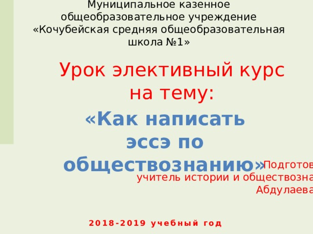 Муниципальное казенное общеобразовательное учреждение  «Кочубейская средняя общеобразовательная школа №1» Урок элективный курс на тему: «Как написать эссэ по обществознанию»  Подготовила : учитель истории и обществознания Абдулаева А.А . 2018-2019 учебный год 