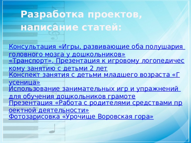 Разработка проектов, написание статей:   Консультация «Игры, развивающие оба полушария головного мозга у дошкольников» «Транспорт». Презентация к игровому логопедическому занятию с детьми 2 лет Конспект занятия с детьми младшего возраста «Гусеница» Использование занимательных игр и упражнений для обучения дошкольников грамоте Презентация «Работа с родителями средствами проектной деятельности» Фотозарисовка «Урочище Воровская гора» 