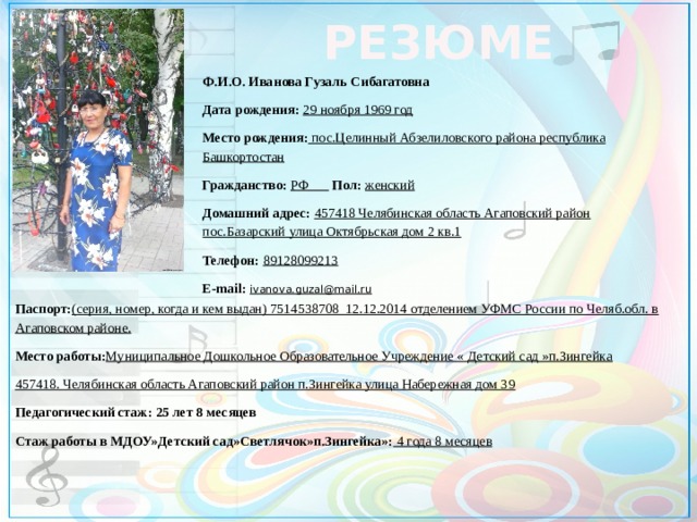 РЕЗЮМЕ Ф.И.О. Иванова Гузаль Сибагатовна Дата рождения: 29 ноября 1969 год Место рождения: пос.Целинный Абзелиловского района республика Башкортостан Гражданство: РФ  Пол: женский Домашний адрес: 457418 Челябинская область Агаповский район пос.Базарский улица Октябрьская дом 2 кв.1 Телефон: 89128099213 E-mail: ivanova.guzal@mail.ru    Паспорт: (серия, номер, когда и кем выдан) 7514538708 12.12.2014 отделением УФМС России по Челяб.обл. в Агаповском районе. Место работы: Муниципальное Дошкольное Образовательное Учреждение « Детский сад »п.Зингейка 457418. Челябинская область Агаповский район п.Зингейка улица Набережная дом 39 Педагогический стаж: 25 лет 8 месяцев Стаж работы в МДОУ»Детский сад»Светлячок»п.Зингейка»: 4 года 8 месяцев         