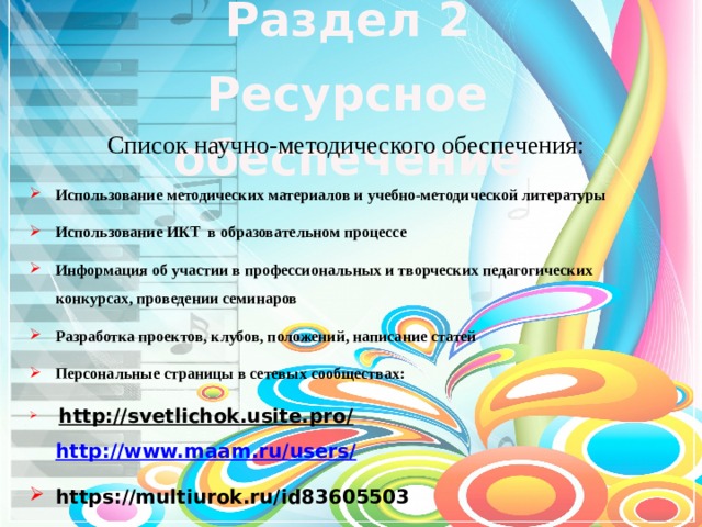 Раздел 2 Ресурсное обеспечение Список научно-методического обеспечения:   Использование методических материалов и учебно-методической литературы Использование ИКТ в образовательном процессе Информация об участии в профессиональных и творческих педагогических конкурсах, проведении семинаров Разработка проектов, клубов, положений, написание статей Персональные страницы в сетевых сообществах:   http://svetlichok.usite.pro/       http://www.maam.ru/users / https://multiurok.ru/id83605503     