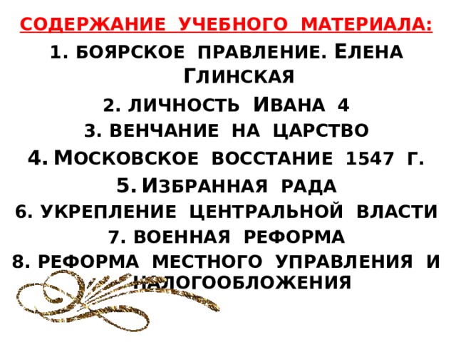 СОДЕРЖАНИЕ УЧЕБНОГО МАТЕРИАЛА: БОЯРСКОЕ ПРАВЛЕНИЕ. Е ЛЕНА Г ЛИНСКАЯ ЛИЧНОСТЬ И ВАНА 4 ВЕНЧАНИЕ НА ЦАРСТВО М ОСКОВСКОЕ ВОССТАНИЕ 1547 Г. И ЗБРАННАЯ РАДА УКРЕПЛЕНИЕ ЦЕНТРАЛЬНОЙ ВЛАСТИ ВОЕННАЯ РЕФОРМА РЕФОРМА МЕСТНОГО УПРАВЛЕНИЯ И НАЛОГООБЛОЖЕНИЯ 