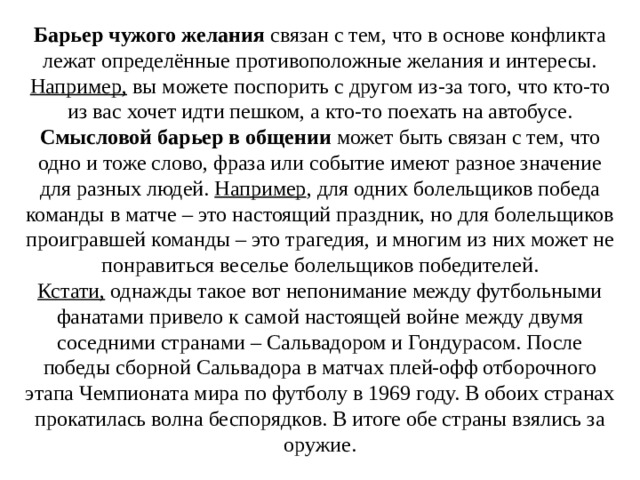 Барьер чужого желания  связан с тем, что в основе конфликта лежат определённые противоположные желания и интересы. Например, вы можете поспорить с другом из-за того, что кто-то из вас хочет идти пешком, а кто-то поехать на автобусе. Смысловой барьер в общении  может быть связан с тем, что одно и тоже слово, фраза или событие имеют разное значение для разных людей. Например , для одних болельщиков победа команды в матче – это настоящий праздник, но для болельщиков проигравшей команды – это трагедия, и многим из них может не понравиться веселье болельщиков победителей. Кстати, однажды такое вот непонимание между футбольными фанатами привело к самой настоящей войне между двумя соседними странами – Сальвадором и Гондурасом. После победы сборной Сальвадора в матчах плей-офф отборочного этапа Чемпионата мира по футболу в 1969 году. В обоих странах прокатилась волна беспорядков. В итоге обе страны взялись за оружие. 