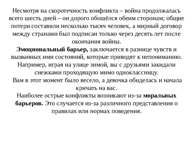 Несмотря на скоротечность конфликта – война продолжалась всего шесть дней – он дорого обошёлся обеим сторонам; общие потери составили несколько тысяч человек, а мирный договор между странами был подписан только через десять лет после окончания войны. Эмоциональный барьер,  заключается в разнице чувств и вызванных ими состояний, которые приводят к непониманию. Например, играя на улице зимой, вы с друзьями закидали снежками проходящую мимо одноклассницу.  Вам в этот момент было весело, а девочка обиделась и начала кричать на вас. Наиболее острые конфликты возникают из-за  моральных барьеров.  Это случается из-за различного представления о правилах или нормах поведения. 