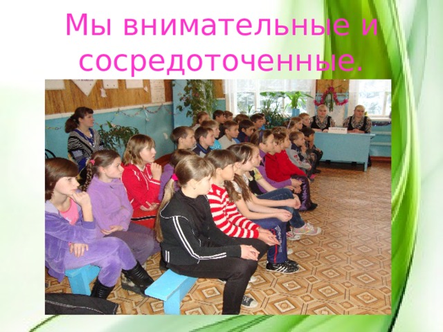 Мы внимательные и сосредоточенные.