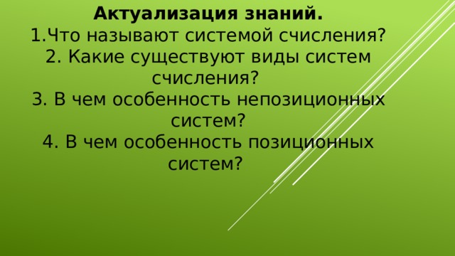 Актуализация знаний.  1.Что называют системой счисления?  2. Какие существуют виды систем счисления?  3. В чем особенность непозиционных систем?  4. В чем особенность позиционных систем?         