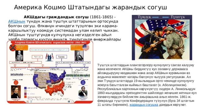 Америка Кошмо Штатындагы жарандык согуш  АКШдагы граждандык согуш  (1861-1865) -  АКШнын  түндүк жана түштүк штаттарынын ортосунда болгон согуш. Өлкөнүн ичиндеги түзүлгөн эки карама-каршылыктуу коомдук системадан улам келип чыккан. АКШнын түштүгүндө кулчулукка негизделген айыл чарба тармагы күчтүү өнүксө, түндүгүндө өнөржайлары алдыга озуп кеткен. Түштүк штаттардын плантаторлору кулчулукту сактап калууну жана келечекте АКШны бирдиктүү кул ээлөөчү державага айландырууну көздөшкөн жана алар АКШнын курамынан өз алдынча мамлекет катары бөлүнүп чыгууга умтулушкан. Ал эми Түндүк штаттарда 19-кылымдын орто ченинде кулчулукту жоюуга багытталган кыймыл башталат (к. Аболиционизм). Республикалык партиянын көрүнүктүү лидери А. Линкольндун 1860-жылдардагы президенттик шайлоодо жеңишке жетиши кул ээлөөчүлөрдүн бийликтен ажырашына алып келген. 1861-ж. февралда түштүктө Конфедерация түзүлүп (буга 34 штаттын 11 штаты бириккен),  жарандык согушка  даярдык көрүлөт . 