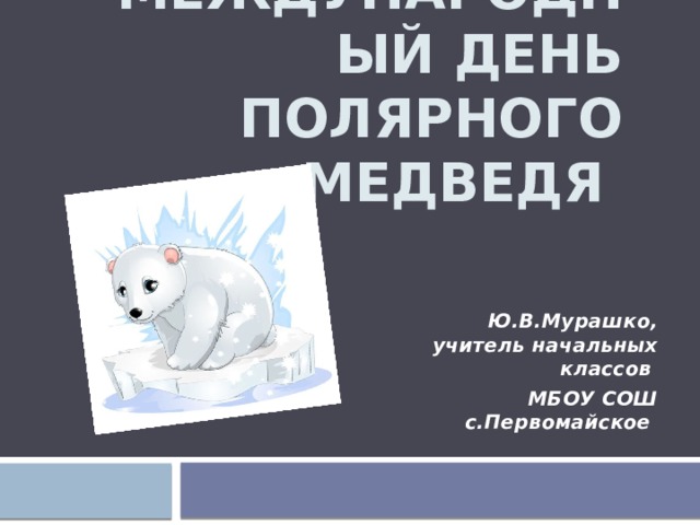 Международный день полярного медведя Ю.В.Мурашко, учитель начальных классов МБОУ СОШ с.Первомайское 