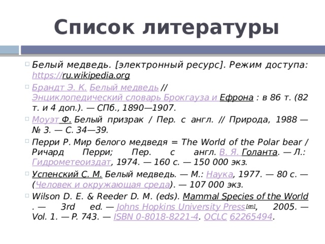 Список литературы Белый медведь. [электронный ресурс]. Режим доступа: https:// ru.wikipedia.org  Брандт Э. К.   Белый медведь  //  Энциклопедический словарь Брокгауза и Ефрона  : в 86 т. (82 т. и 4 доп.). — СПб., 1890—1907. Моуэт Ф.  Белый призрак / Пер. с англ. // Природа, 1988 — № 3. — С. 34—39. Перри Р. Мир белого медведя = The World of the Polar bear / Ричард Перри; Пер. с англ.  В. Я. Голанта . — Л.:  Гидрометеоиздат , 1974. — 160 с. — 150 000 экз. Успенский С. М.  Белый медведь. — М.:  Наука , 1977. — 80 с. — ( Человек и окружающая среда ). — 107 000 экз. Wilson D. E. & Reeder D. M. (eds).  Mammal Species of the World . — 3rd ed. —  Johns Hopkins University Press [en] , 2005. — Vol. 1. — P. 743. —  ISBN 0-8018-8221-4 .  OCLC   62265494 .  