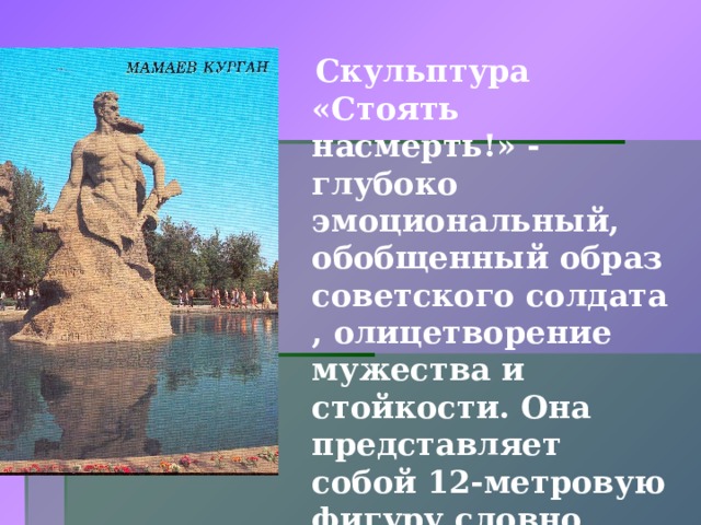  Скульптура «Стоять насмерть!» - глубоко эмоциональный, обобщенный образ советского солдата , олицетворение мужества и стойкости. Она представляет собой 12-метровую фигуру словно вросшего в землю война с автоматом в руке.  