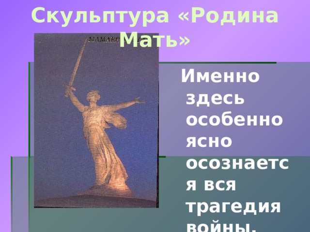 Скульптура «Родина Мать»  Именно здесь особенно ясно осознается вся трагедия войны.   От площади Скорби поднимается насыпной курган. Сюда были перенесены останки защитников Сталинграда, погибших во время великой битвы.  На вершине кургана 52-метровая скульптура Матери-Родины, в гневе поднявшей на врагов карающий меч, зовущей на борьбу своих сынов.  