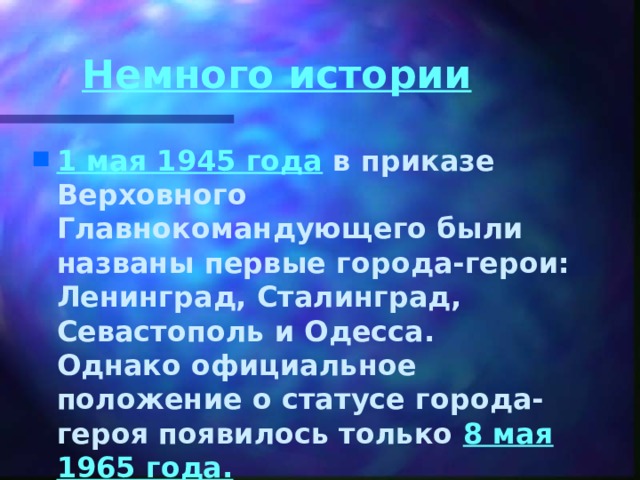 Немного истории  1 мая 1945 года в приказе Верховного Главнокомандующего были названы первые города-герои: Ленинград, Сталинград, Севастополь и Одесса.  Однако официальное положение о статусе города-героя появилось только 8 мая 1965 года.   