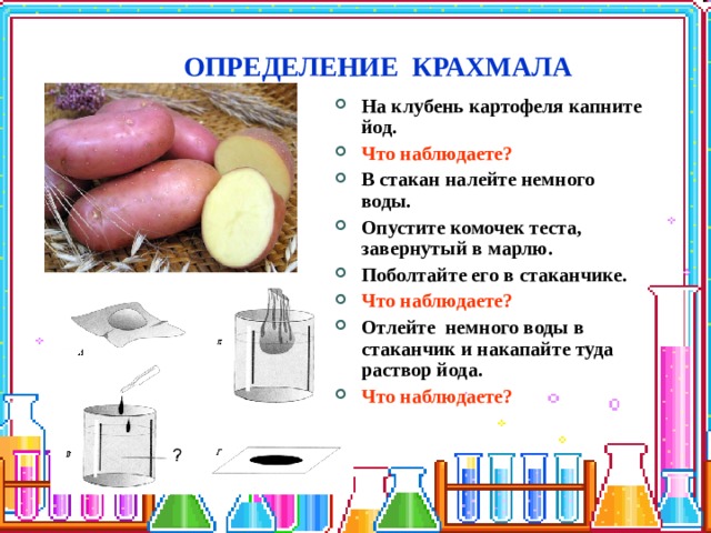 ОПРЕДЕЛЕНИЕ КРАХМАЛА На клубень картофеля капните йод. Что наблюдаете? В стакан налейте немного воды. Опустите комочек теста, завернутый в марлю. Поболтайте его в стаканчике. Что наблюдаете? Отлейте немного воды в стаканчик и накапайте туда раствор йода. Что наблюдаете? 