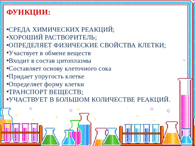 ФУНКЦИИ:  СРЕДА ХИМИЧЕСКИХ РЕАКЦИЙ; ХОРОШИЙ РАСТВОРИТЕЛЬ; ОПРЕДЕЛЯЕТ ФИЗИЧЕСКИЕ СВОЙСТВА КЛЕТКИ; Участвует в обмене веществ Входит в состав цитоплазмы Составляет основу клеточного сока Придает упругость клетке Определяет форму клетки ТРАНСПОРТ ВЕЩЕСТВ; УЧАСТВУЕТ В БОЛЬШОМ КОЛИЧЕСТВЕ РЕАКЦИЙ. 