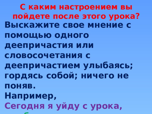 С каким настроением вы пойдете после этого урока? Выскажите свое мнение с помощью одного деепричастия или словосочетания с деепричастием улыбаясь; гордясь собой; ничего не поняв. Например,   Сегодня я уйду с урока, улыбаясь . Сегодня я уйду с урока, ничего не поняв.  