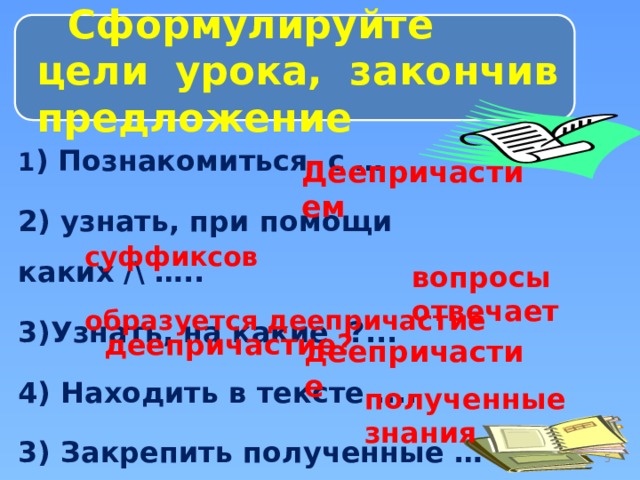 Сформулируйте цели урока, закончив предложение 1 ) Познакомиться с … 2) узнать, при помощи каких /\ ….. 3)Узнать, на какие ?... 4) Находить в тексте .... 3) Закрепить полученные … Деепричастием  суффиксов  образуется деепричастие  вопросы  отвечает деепричастие? деепричастие полученные знания  