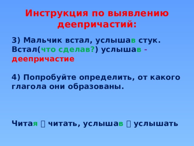 Инструкция по выявлению деепричастий: 3) Мальчик встал, услыша в  стук. Встал( что сделав? ) услыша в  -  деепричастие  4) Попробуйте определить, от какого глагола они образованы.    Чита я   читать, услыша в   услышать 