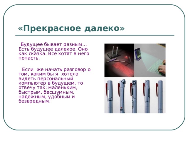 «Прекрасное далеко»  Будущее бывает разным… Есть будущее далекое. Оно как сказка. Все хотят в него попасть.  Если же начать разговор о том, каким бы я хотела видеть персональный компьютер в будущем, то отвечу так: маленьким, быстрым, бесшумным, надежным, удобным и безвредным. 