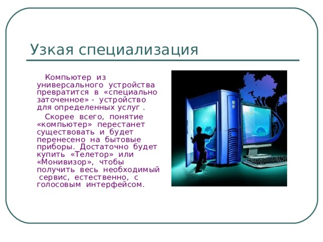 Узкая специализация  Компьютер из универсального устройства превратится в «специально заточенное» - устройство для определенных услуг .  Скорее всего, понятие «компьютер» перестанет существовать и будет перенесено на бытовые приборы. Достаточно будет купить «Телетор» или «Монивизор», чтобы получить весь необходимый сервис, естественно, с голосовым интерфейсом. 