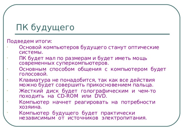 ПК будущего Подведем итоги: Основой компьютеров будущего станут оптические системы. ПК будет мал по размерам и будет иметь мощь современных суперкомпьютеров. Основным способом общения с компьютером будет голосовой. Клавиатура не понадобится, так как все действия можно будет совершить прикосновением пальца. Жесткий диск будет голографическим и чем-то походить на CD-ROM или DVD . Компьютер начнет реагировать на потребности хозяина. Компьютер будущего будет практически  независимым от источников электропитания. 