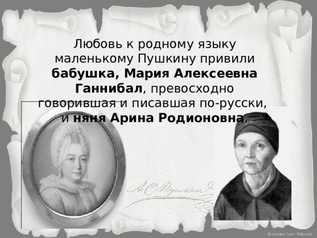 Любовь к родному языку маленькому Пушкину привили бабушка, Мария Алексеевна Ганнибал , превосходно говорившая и писавшая по-русски, и няня Арина Родионовна . 
